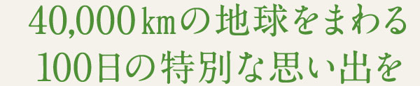 40,000㎞の地球をまわる 100日の特別な思い出を