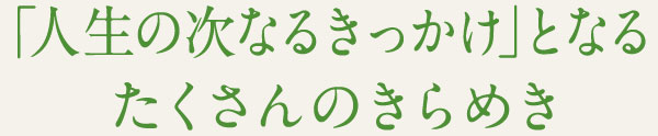 「人生の次なるきっかけ」となる たくさんのきらめき